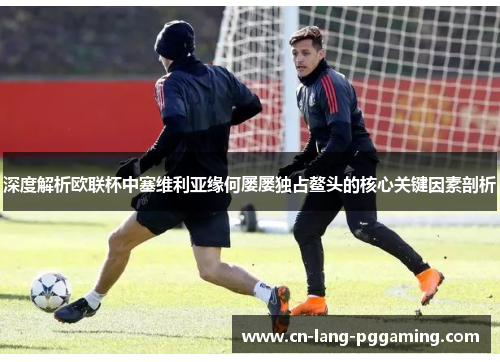 深度解析欧联杯中塞维利亚缘何屡屡独占鳌头的核心关键因素剖析