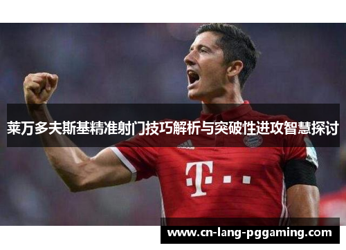 莱万多夫斯基精准射门技巧解析与突破性进攻智慧探讨