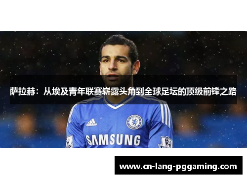 萨拉赫：从埃及青年联赛崭露头角到全球足坛的顶级前锋之路