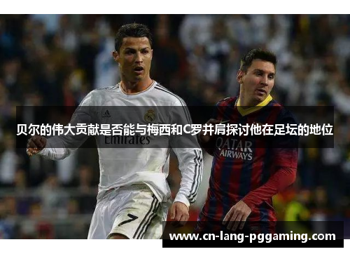 贝尔的伟大贡献是否能与梅西和C罗并肩探讨他在足坛的地位