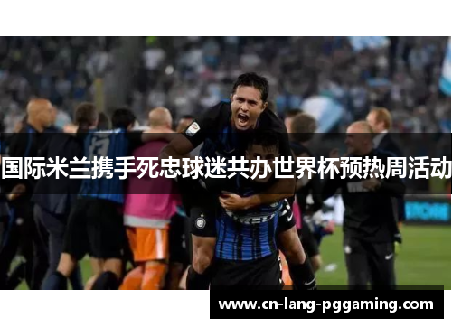 国际米兰携手死忠球迷共办世界杯预热周活动 国际米兰携手死忠球迷共办世界杯预热周活动