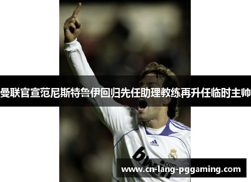 曼联官宣范尼斯特鲁伊回归先任助理教练再升任临时主帅