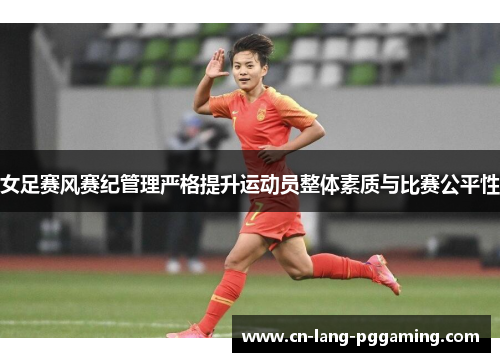 女足赛风赛纪管理严格提升运动员整体素质与比赛公平性 女足赛风赛纪管理严格提升运动员整体素质与比赛公平性