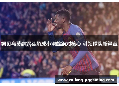 姆贝乌莫崭露头角成小蜜蜂绝对核心 引领球队新篇章 姆贝乌莫崭露头角成小蜜蜂绝对核心 引领球队新篇章